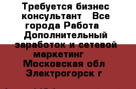 Требуется бизнес-консультант - Все города Работа » Дополнительный заработок и сетевой маркетинг   . Московская обл.,Электрогорск г.